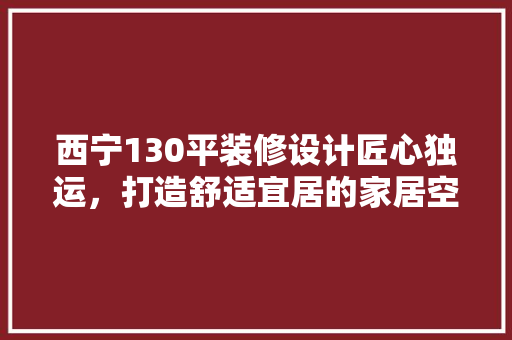 西宁130平装修设计匠心独运，打造舒适宜居的家居空间 住宅建筑设计