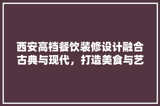 西安高档餐饮装修设计融合古典与现代，打造美食与艺术的盛宴