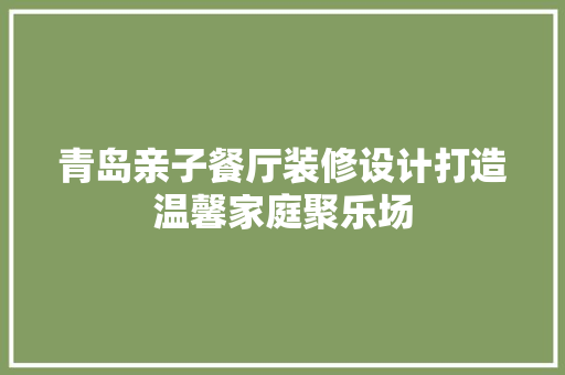 青岛亲子餐厅装修设计打造温馨家庭聚乐场
