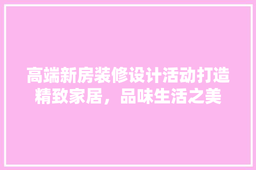 高端新房装修设计活动打造精致家居，品味生活之美