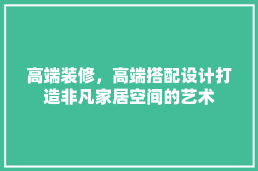 高端装修，高端搭配设计打造非凡家居空间的艺术
