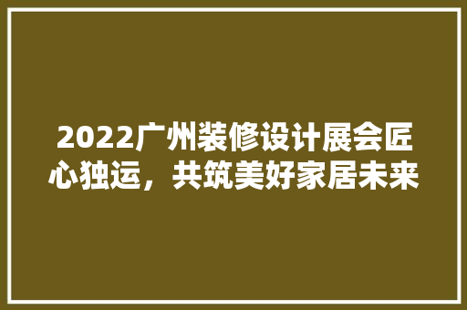 2022广州装修设计展会匠心独运，共筑美好家居未来