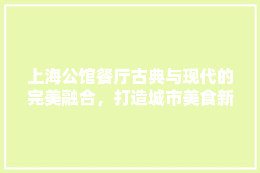 上海公馆餐厅古典与现代的完美融合，打造城市美食新地标