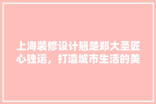 上海装修设计翘楚郑大圣匠心独运，打造城市生活的美学空间