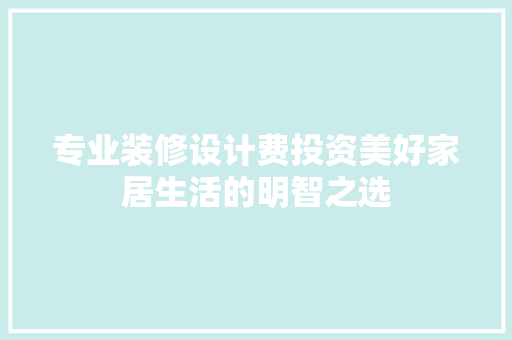 专业装修设计费投资美好家居生活的明智之选