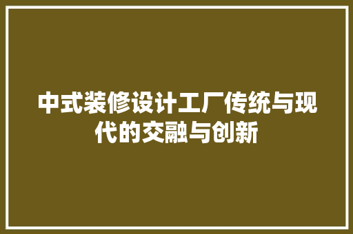 中式装修设计工厂传统与现代的交融与创新