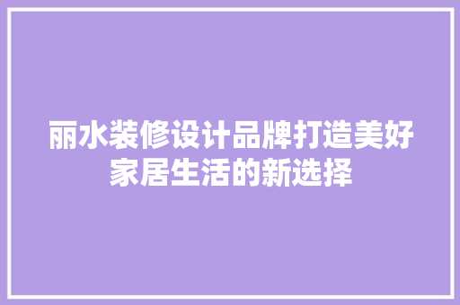 丽水装修设计品牌打造美好家居生活的新选择