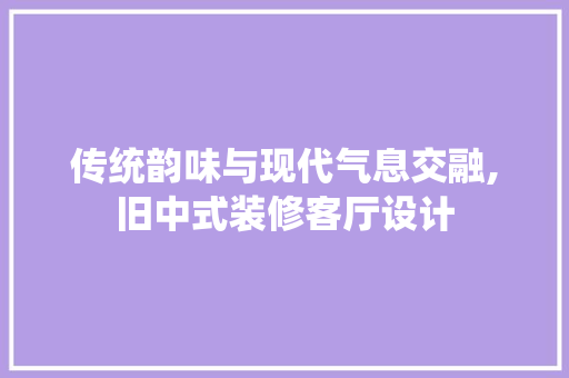 传统韵味与现代气息交融,旧中式装修客厅设计