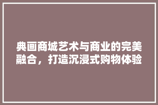 典画商城艺术与商业的完美融合，打造沉浸式购物体验