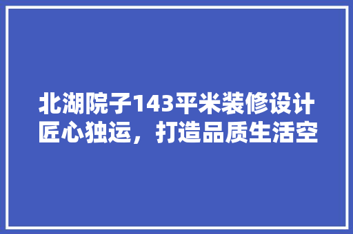北湖院子143平米装修设计匠心独运，打造品质生活空间
