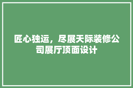 匠心独运，尽展天际装修公司展厅顶面设计