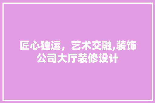 匠心独运，艺术交融,装饰公司大厅装修设计