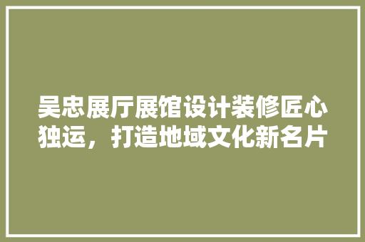 吴忠展厅展馆设计装修匠心独运，打造地域文化新名片