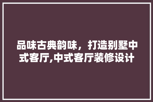 品味古典韵味，打造别墅中式客厅,中式客厅装修设计