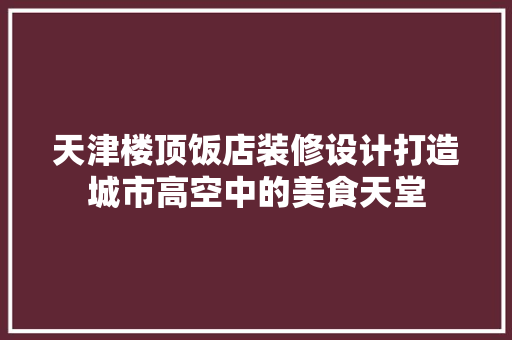 天津楼顶饭店装修设计打造城市高空中的美食天堂