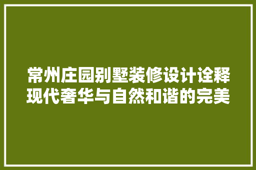 常州庄园别墅装修设计诠释现代奢华与自然和谐的完美融合