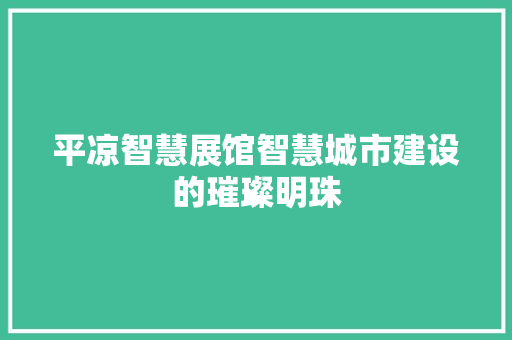 平凉智慧展馆智慧城市建设的璀璨明珠