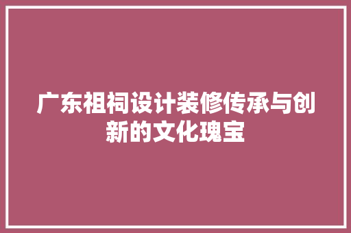 广东祖祠设计装修传承与创新的文化瑰宝 知识问答