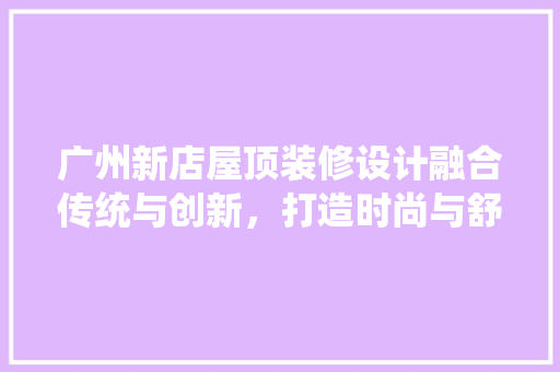 广州新店屋顶装修设计融合传统与创新，打造时尚与舒适的商业空间