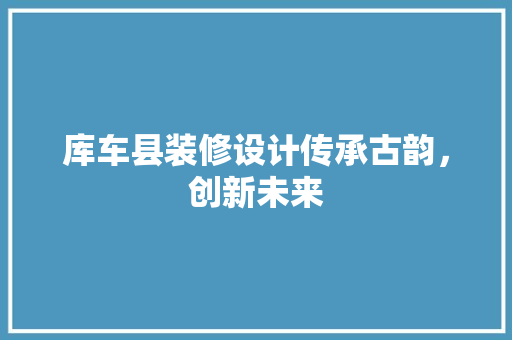 库车县装修设计传承古韵，创新未来 生态建筑设计