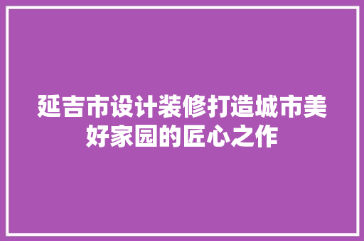 延吉市设计装修打造城市美好家园的匠心之作