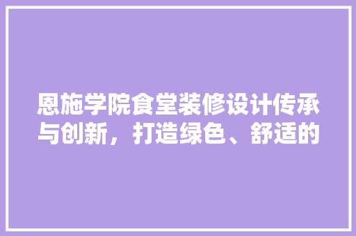 恩施学院食堂装修设计传承与创新，打造绿色、舒适的用餐环境