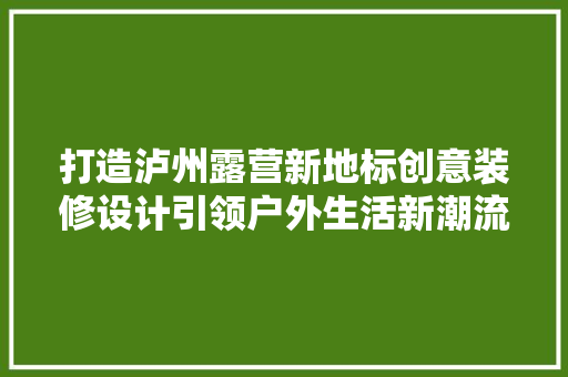 打造泸州露营新地标创意装修设计引领户外生活新潮流