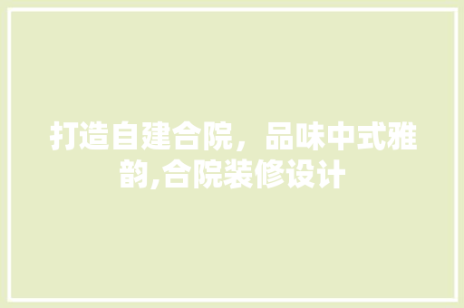 打造自建合院，品味中式雅韵,合院装修设计