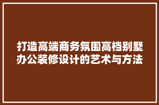 打造高端商务氛围高档别墅办公装修设计的艺术与方法 生态建筑设计
