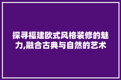 探寻福建欧式风格装修的魅力,融合古典与自然的艺术之旅