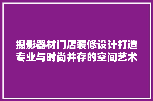 摄影器材门店装修设计打造专业与时尚并存的空间艺术 新型材料