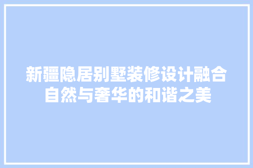 新疆隐居别墅装修设计融合自然与奢华的和谐之美