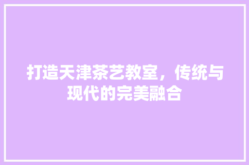 打造天津茶艺教室，传统与现代的完美融合