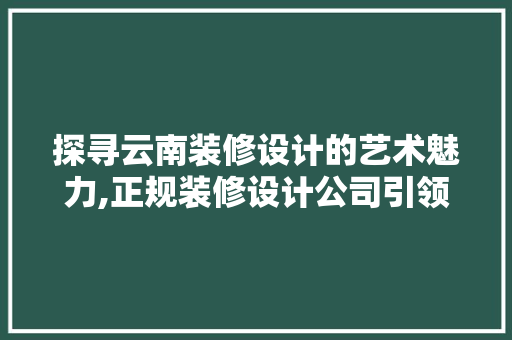 探寻云南装修设计的艺术魅力,正规装修设计公司引领行业风向标