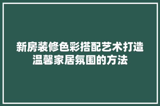 新房装修色彩搭配艺术打造温馨家居氛围的方法 知识问答