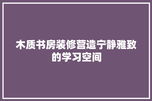 木质书房装修营造宁静雅致的学习空间