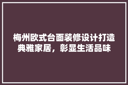 梅州欧式台面装修设计打造典雅家居，彰显生活品味