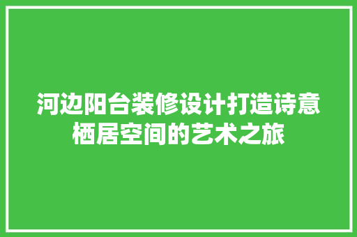 河边阳台装修设计打造诗意栖居空间的艺术之旅 住宅建筑设计