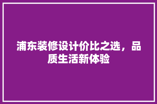 浦东装修设计价比之选，品质生活新体验 知识问答
