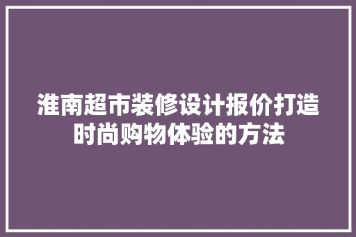 淮南超市装修设计报价打造时尚购物体验的方法 施工工艺