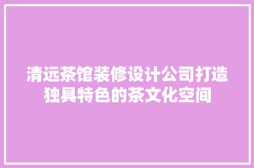 清远茶馆装修设计公司打造独具特色的茶文化空间