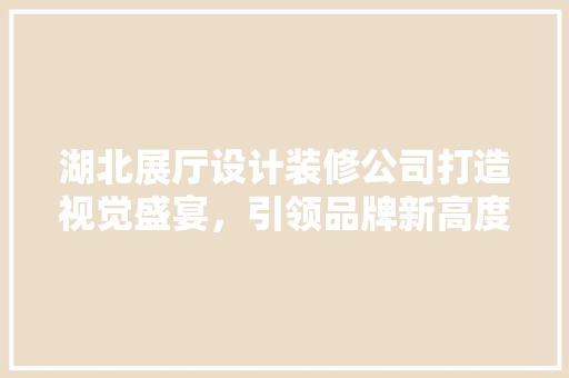 湖北展厅设计装修公司打造视觉盛宴，引领品牌新高度