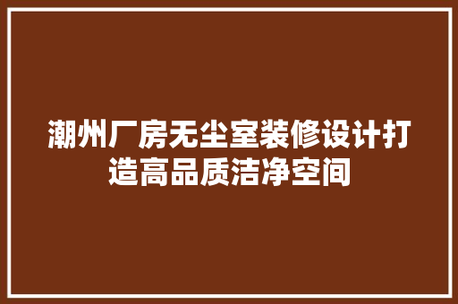 潮州厂房无尘室装修设计打造高品质洁净空间
