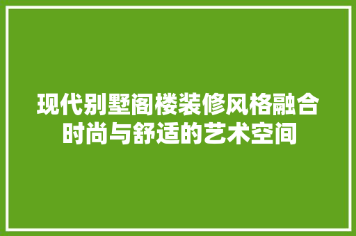 现代别墅阁楼装修风格融合时尚与舒适的艺术空间