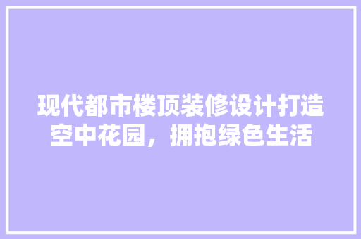现代都市楼顶装修设计打造空中花园，拥抱绿色生活
