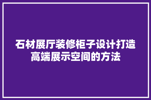 石材展厅装修柜子设计打造高端展示空间的方法