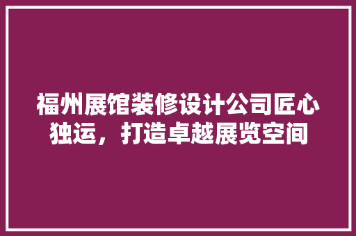 福州展馆装修设计公司匠心独运，打造卓越展览空间