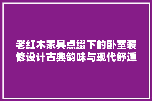 老红木家具点缀下的卧室装修设计古典韵味与现代舒适的完美融合 常见问题