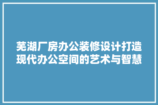 芜湖厂房办公装修设计打造现代办公空间的艺术与智慧 施工工艺