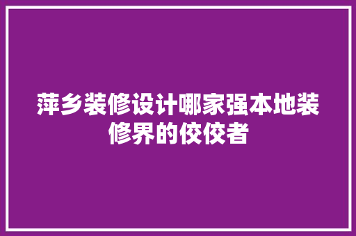 萍乡装修设计哪家强本地装修界的佼佼者
